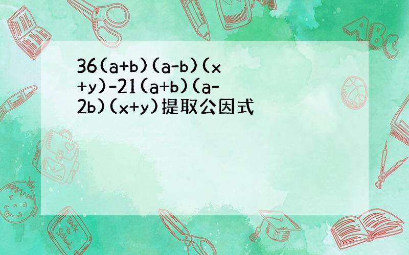 36(a+b)(a-b)(x+y)-21(a+b)(a-2b)(x+y)提取公因式