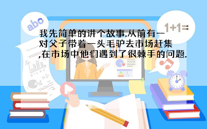 我先简单的讲个故事.从前有一对父子带着一头毛驴去市场赶集,在市场中他们遇到了很棘手的问题.