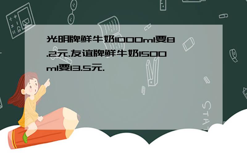 光明牌鲜牛奶1000ml要8.2元.友谊牌鲜牛奶1500ml要13.5元.