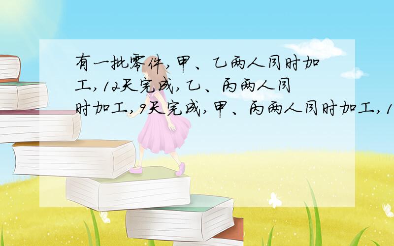 有一批零件,甲、乙两人同时加工,12天完成,乙、丙两人同时加工,9天完成,甲、丙两人同时加工,18天完成