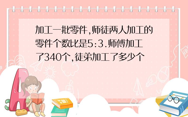 加工一批零件,师徒两人加工的零件个数比是5:3.师傅加工了340个,徒弟加工了多少个