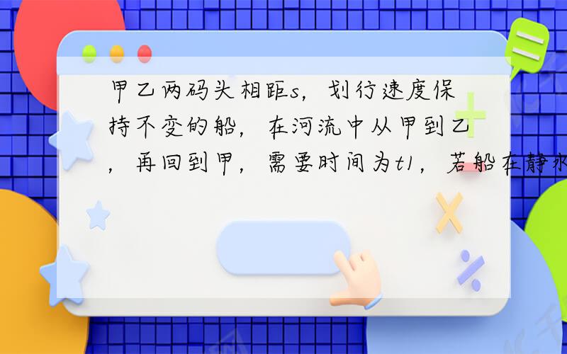 甲乙两码头相距s，划行速度保持不变的船，在河流中从甲到乙，再回到甲，需要时间为t1，若船在静水中往返相同距离，需要的时间