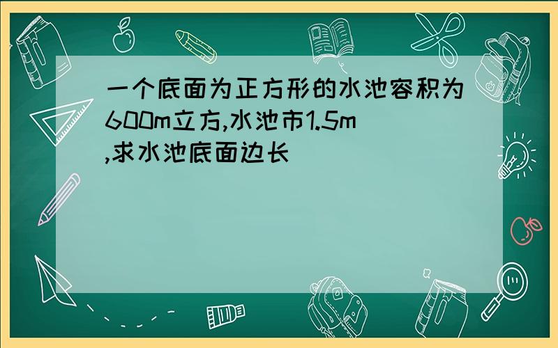 一个底面为正方形的水池容积为600m立方,水池市1.5m,求水池底面边长