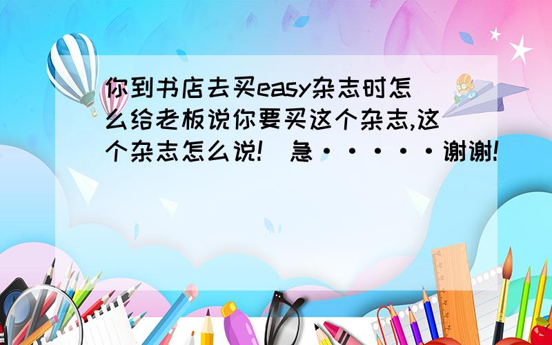 你到书店去买easy杂志时怎么给老板说你要买这个杂志,这个杂志怎么说!(急·····谢谢!)