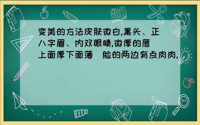 变美的方法皮肤微白,黑头、正八字眉、内双眼睛,微厚的唇（上面厚下面薄）脸的两边有点肉肉,