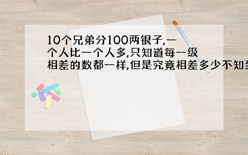 10个兄弟分100两银子,一个人比一个人多,只知道每一级相差的数都一样,但是究竟相差多少不知到.已知第8个兄