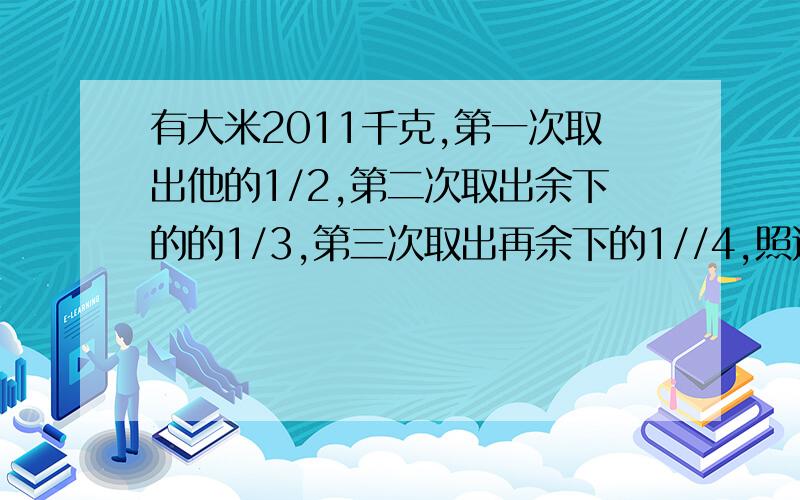 有大米2011千克,第一次取出他的1/2,第二次取出余下的的1/3,第三次取出再余下的1//4,照这样一次取下去,取了2