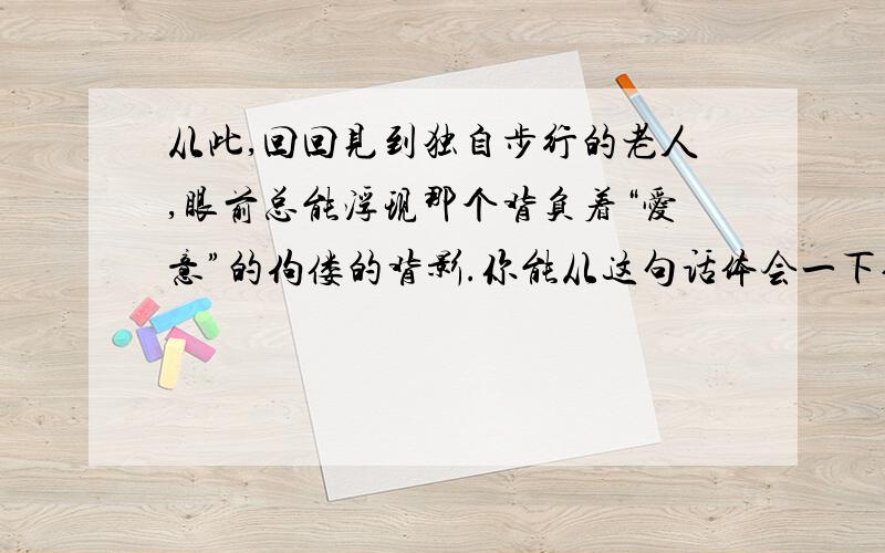 从此,回回见到独自步行的老人,眼前总能浮现那个背负着“爱意”的佝偻的背影.你能从这句话体会一下作