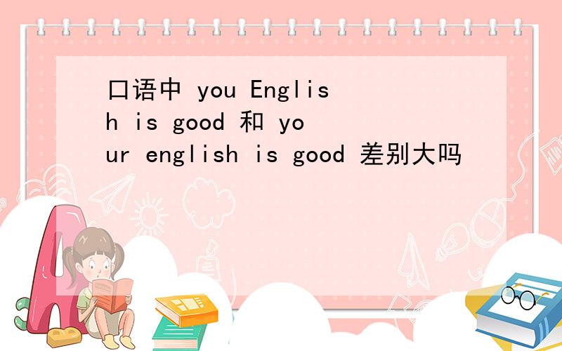 口语中 you English is good 和 your english is good 差别大吗