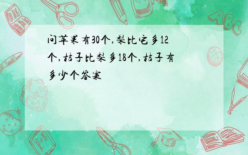 问苹果有30个,梨比它多12个,桔子比梨多18个,桔子有多少个答案