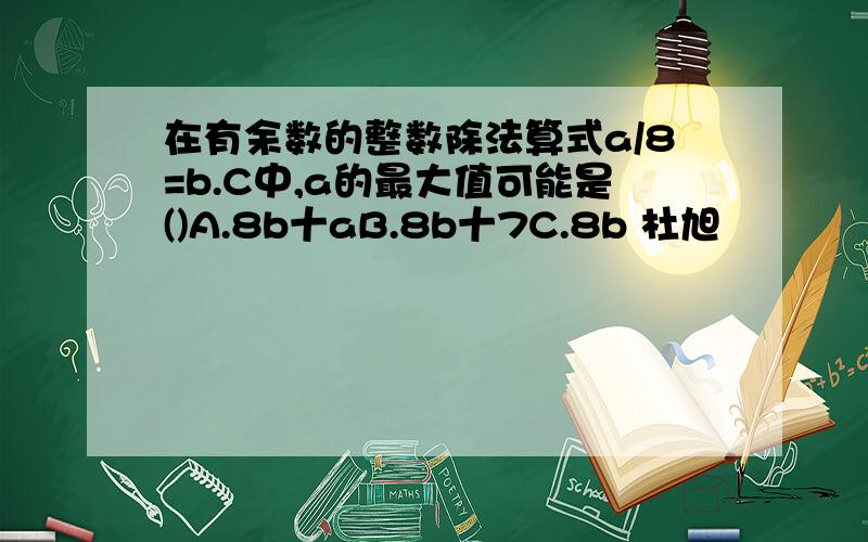 在有余数的整数除法算式a/8=b.C中,a的最大值可能是()A.8b十aB.8b十7C.8b 杜旭