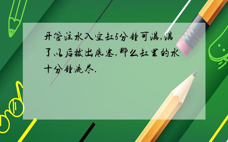 开管注水入空缸5分钟可满,满了以后拔出底塞,那么缸里的水十分钟流尽.