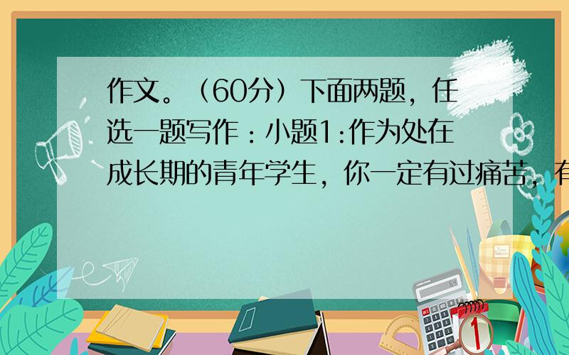 作文。（60分）下面两题，任选一题写作：小题1:作为处在成长期的青年学生，你一定有过痛苦，有过忧伤，有过自卑，有过迷惘、