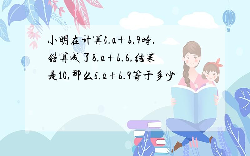 小明在计算5.a＋b.9时,错算成了8.a+b.6,结果是10,那么5.a+b.9等于多少