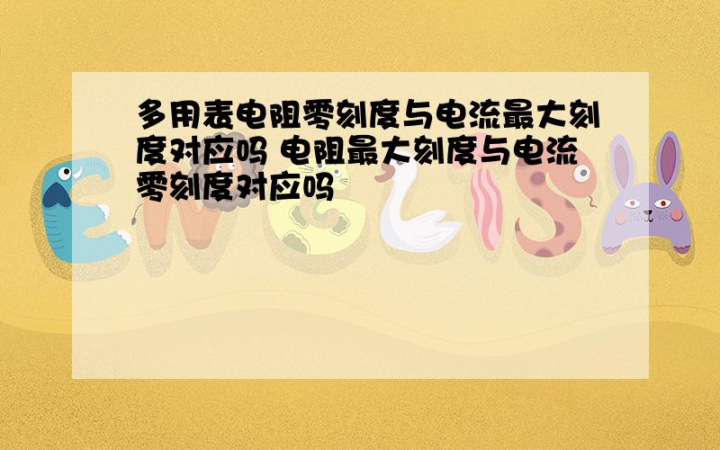 多用表电阻零刻度与电流最大刻度对应吗 电阻最大刻度与电流零刻度对应吗