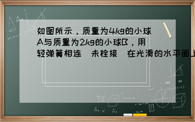 如图所示，质量为4kg的小球A与质量为2kg的小球B，用轻弹簧相连（未栓接）在光滑的水平面上以速度v．向左运动，在A球与