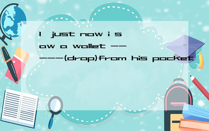 1,just now i saw a wallet -----(drop)from his pocket