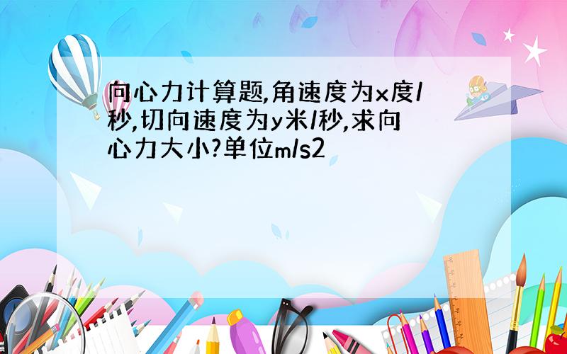 向心力计算题,角速度为x度/秒,切向速度为y米/秒,求向心力大小?单位m/s2