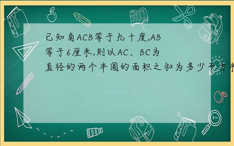 已知角ACB等于九十度,AB等于6厘米,则以AC、BC为直径的两个半圆的面积之和为多少平方米?