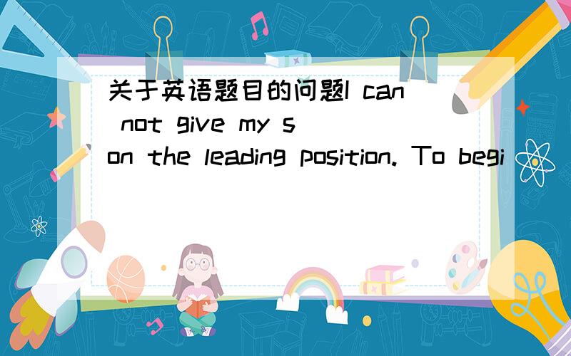 关于英语题目的问题I can not give my son the leading position. To begi