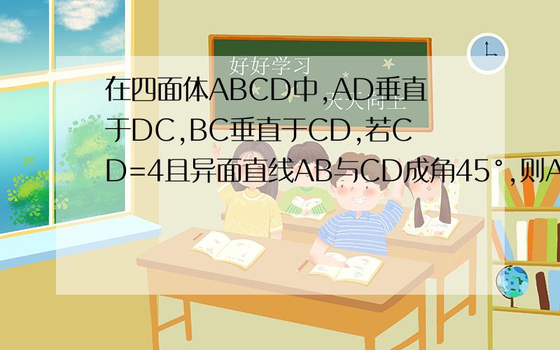 在四面体ABCD中,AD垂直于DC,BC垂直于CD,若CD=4且异面直线AB与CD成角45°,则AB等于?