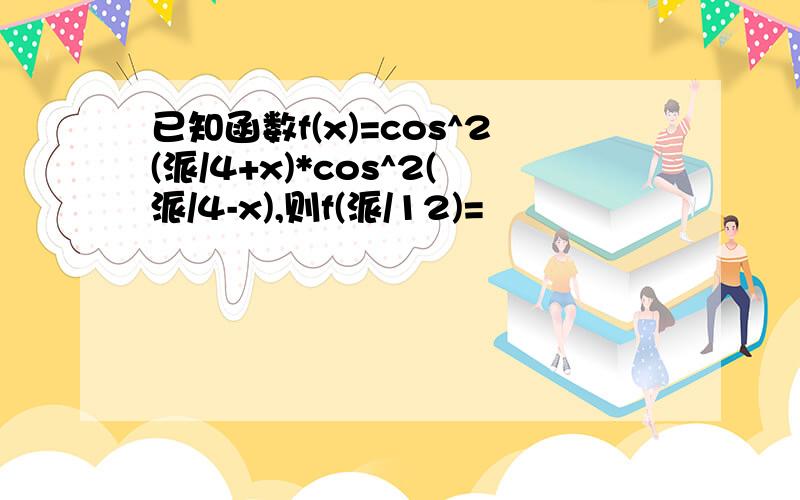 已知函数f(x)=cos^2(派/4+x)*cos^2(派/4-x),则f(派/12)=