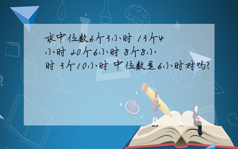 求中位数6个3小时 13个4小时 20个6小时 8个8小时 3个10小时 中位数是6小时对吗?