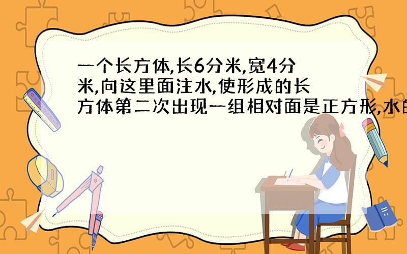 一个长方体,长6分米,宽4分米,向这里面注水,使形成的长方体第二次出现一组相对面是正方形,水的体积为多少?求解,谢谢!