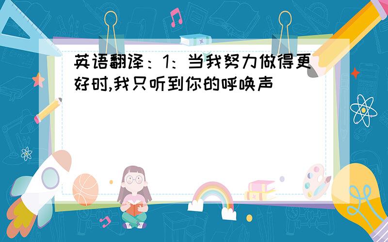 英语翻译：1：当我努力做得更好时,我只听到你的呼唤声