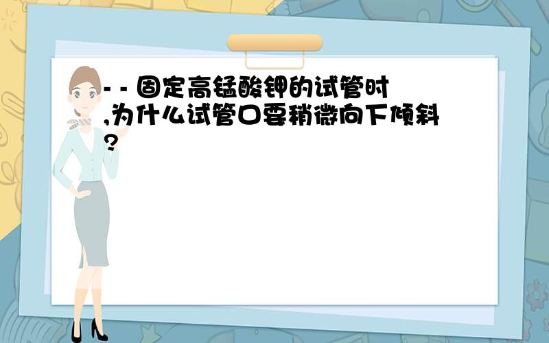 - - 固定高锰酸钾的试管时,为什么试管口要稍微向下倾斜?