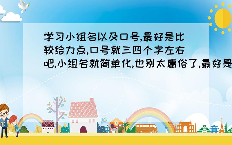 学习小组名以及口号,最好是比较给力点,口号就三四个字左右吧,小组名就简单化,也别太庸俗了,最好是要高雅,要有韵味,给力,