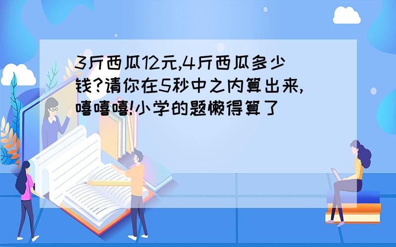 3斤西瓜12元,4斤西瓜多少钱?请你在5秒中之内算出来,嘻嘻嘻!小学的题懒得算了