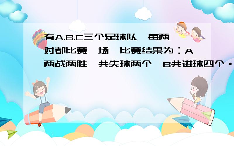 有A.B.C三个足球队,每两对都比赛一场,比赛结果为：A两战两胜,共失球两个,B共进球四个·····