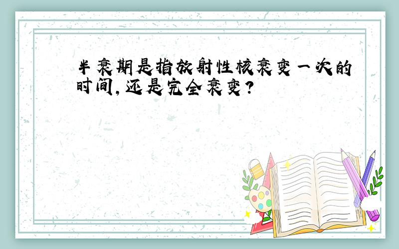 半衰期是指放射性核衰变一次的时间,还是完全衰变?