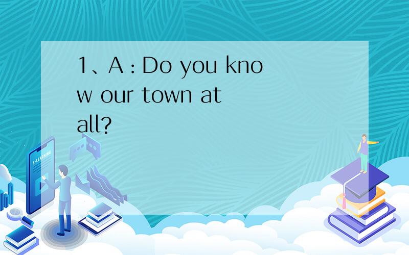 1、A：Do you know our town at all?