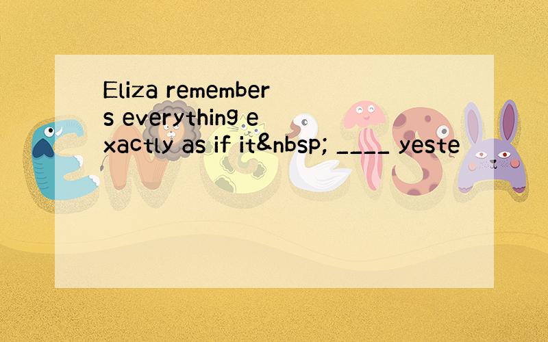 Eliza remembers everything exactly as if it  ____ yeste