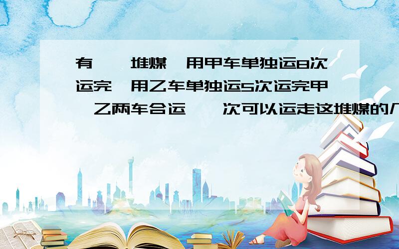 有一一堆煤,用甲车单独运8次运完,用乙车单独运5次运完甲、乙两车合运,一次可以运走这堆煤的几分之几