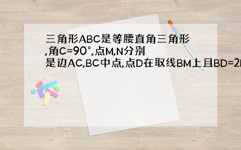 三角形ABC是等腰直角三角形,角C=90°,点M,N分别是边AC,BC中点,点D在取线BM上且BD=2BM ,三角形AB