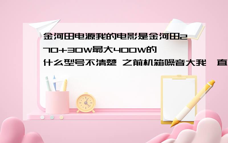 金河田电源我的电影是金河田270+30W最大400W的 什么型号不清楚 之前机箱噪音大我一直以为是显卡 折腾了快1个月才