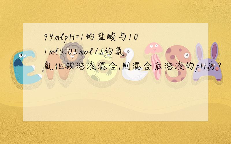 99mlpH=1的盐酸与101ml0.05mol/L的氢氧化钡溶液混合,则混合后溶液的pH为?