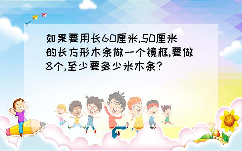 如果要用长60厘米,50厘米的长方形木条做一个镜框,要做8个,至少要多少米木条?