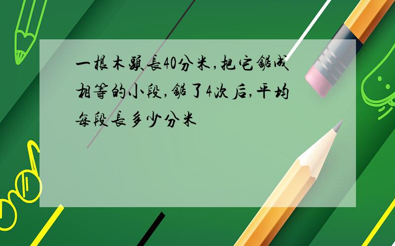 一根木头长40分米,把它锯成相等的小段,锯了4次后,平均每段长多少分米