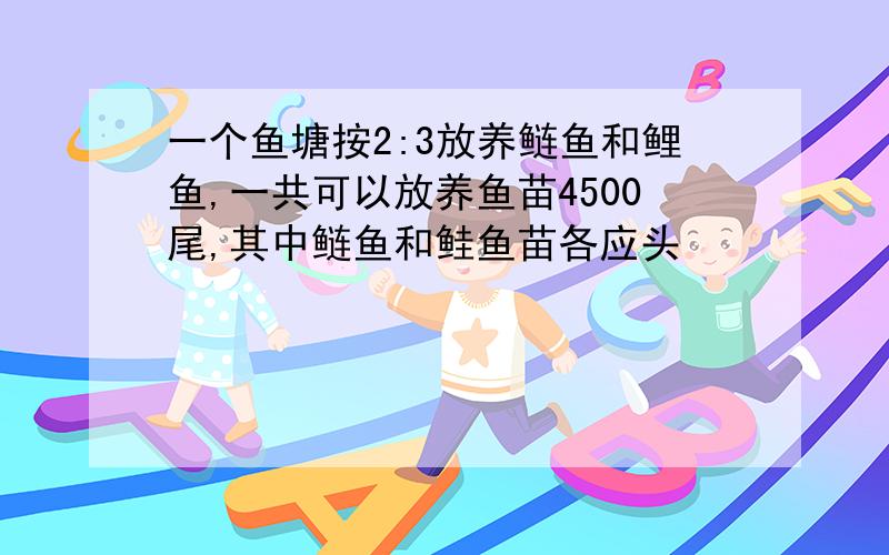 一个鱼塘按2:3放养鲢鱼和鲤鱼,一共可以放养鱼苗4500尾,其中鲢鱼和鲑鱼苗各应头