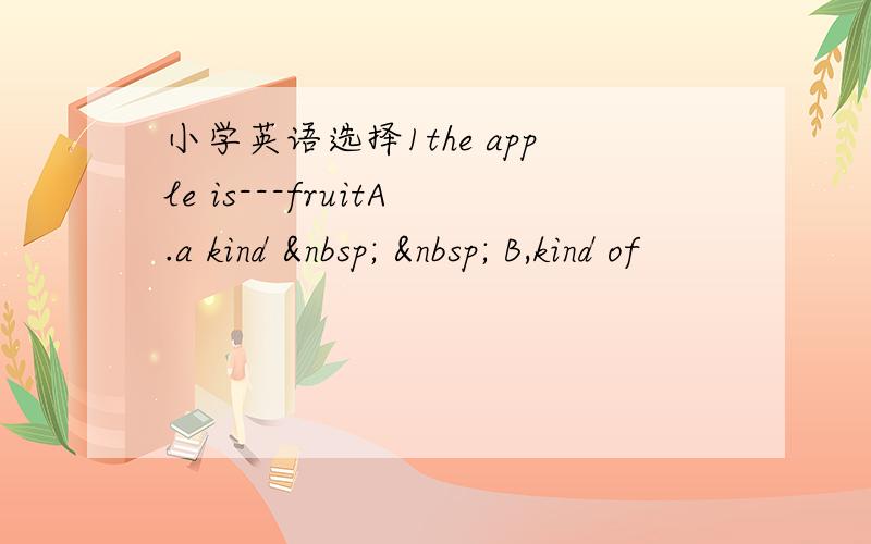 小学英语选择1the apple is---fruitA.a kind     B,kind of