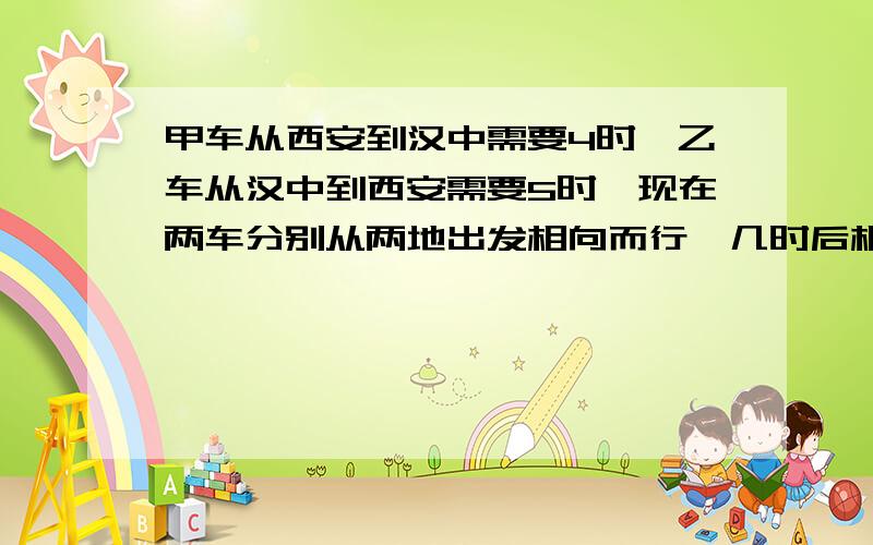 甲车从西安到汉中需要4时,乙车从汉中到西安需要5时,现在两车分别从两地出发相向而行,几时后相遇?