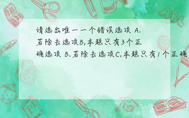 请选出唯一一个错误选项 A.若除去选项B,本题只有3个正确选项 B.若除去选项C,本题只有1个正确