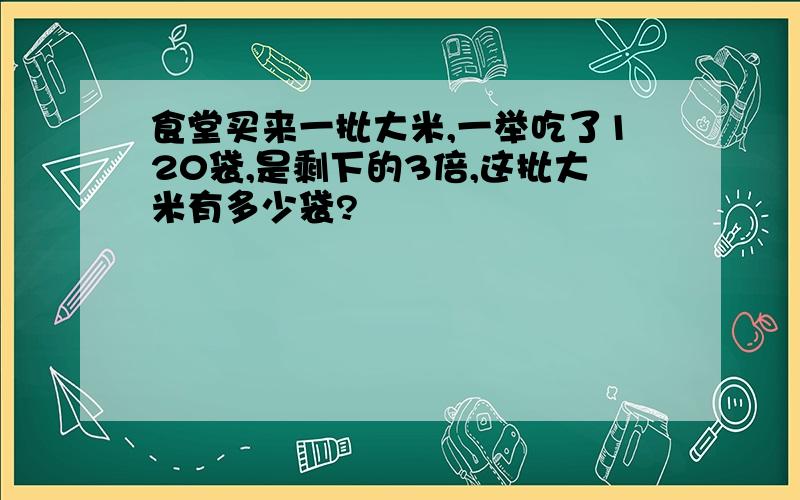 食堂买来一批大米,一举吃了120袋,是剩下的3倍,这批大米有多少袋?