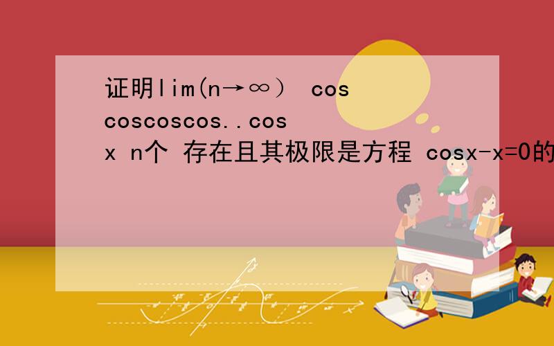 证明lim(n→∞） coscoscoscos..cosx n个 存在且其极限是方程 cosx-x=0的根