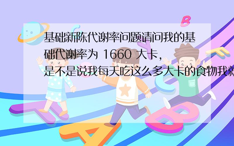 基础新陈代谢率问题请问我的基础代谢率为 1660 大卡,是不是说我每天吃这么多大卡的食物我就会不胖也不瘦啊.