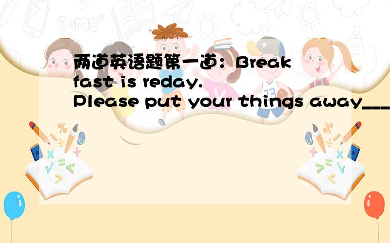 两道英语题第一道：Breakfast is reday.Please put your things away_____